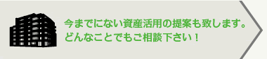 今までにない資産活用の提案も致します。どんなことでもご相談下さい！